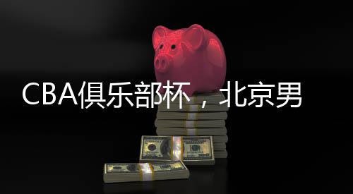 CBA俱乐部杯，北京男篮晋级四强——篮球盛宴，京城荣耀时刻