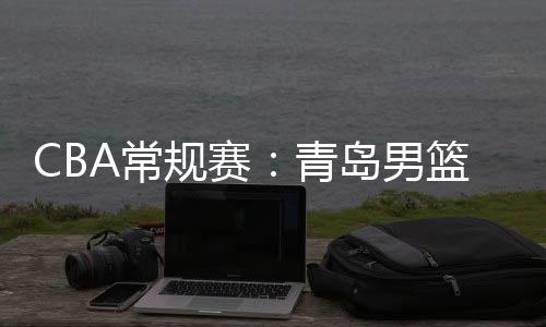 CBA常规赛：青岛男篮大胜广州男篮 获第三阶段开门红