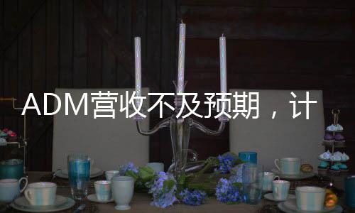 ADM营收不及预期，计划裁员至多750人