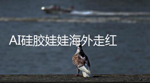 AI硅胶娃娃海外走红 负责人称有女秘书等预设性格