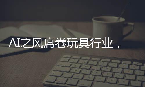 AI之风席卷玩具行业，变革、机遇与挑战