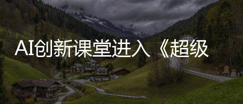AI创新课堂进入《超级语文课》第四季 支教老师匠心诠释语文深度