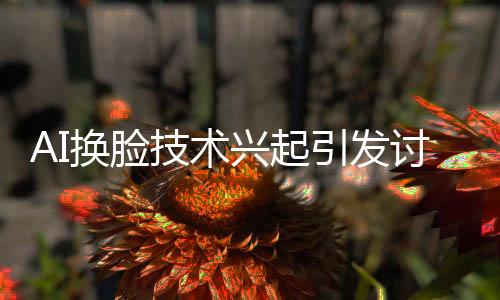 AI换脸技术兴起引发讨论，建议立法规范
