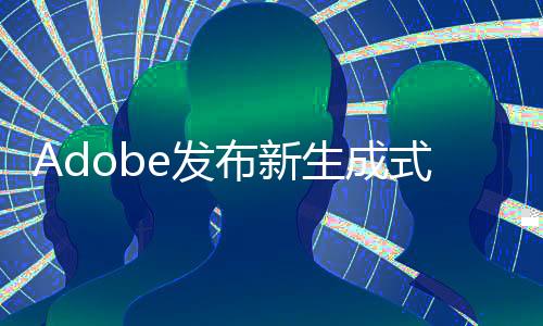 Adobe发布新生成式AI工具 一次可处理1万张图片