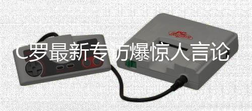 C罗最新专访爆惊人言论！