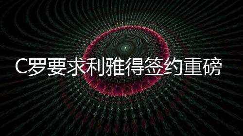 C罗要求利雅得签约重磅引援，传奇球员现身助阵