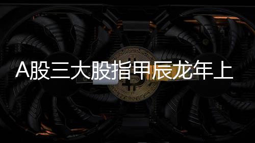 A股三大股指甲辰龙年上涨幅度均超一成