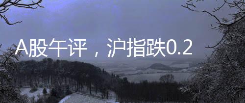 A股午评，沪指跌0.25%，市场走势分析与展望