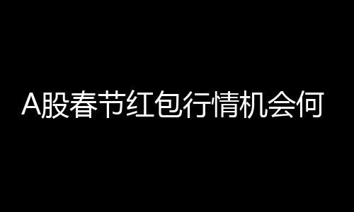 A股春节红包行情机会何在？解析投资机会与策略