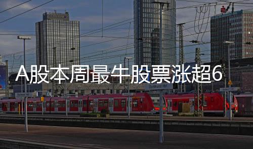 A股本周最牛股票涨超61%，强势表现吸引市场目光