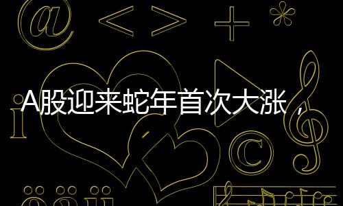 A股迎来蛇年首次大涨，股市分析揭示投资机会与挑战