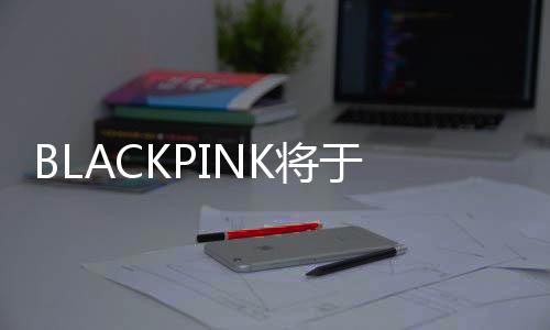 BLACKPINK将于2025年完整体回归 举办巡回演唱会