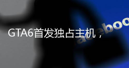 GTA6首发独占主机，微软或成最大受益者