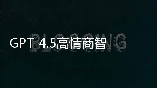 GPT-4.5高情商智能模型重磅发布，重塑自然语言交互体验