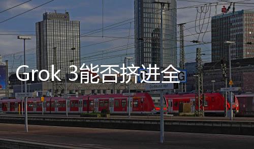 Grok 3能否挤进全球模型Top 5？技术挑战与市场前景深度解析