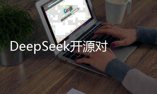 DeepSeek开源对行业影响几何，深度探讨与前瞻