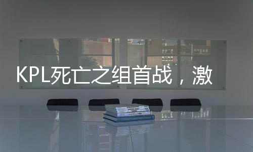 KPL死亡之组首战，激战正酣，谁能脱颖而出？