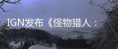 IGN发布《怪物猎人：荒野》“铠龙”狩猎实机演示