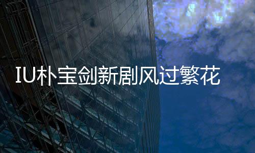 IU朴宝剑新剧风过繁花定档3月7日，开启荧屏浪漫之旅！
