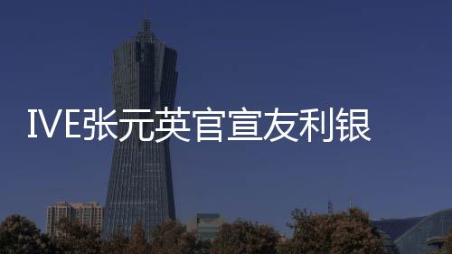 IVE张元英官宣友利银行代言人 与韩亚银行安宥真竞争