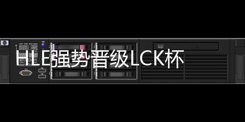 HLE强势晋级LCK杯决赛，锁定荣耀之巅
