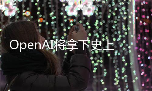 OpenAI将拿下史上最大融资，新一轮融资引领AI领域迈向新纪元
