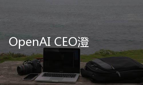 OpenAI CEO澄清，并无计划起诉DeepSeek