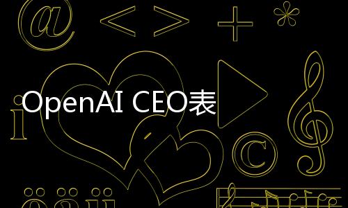 OpenAI CEO表态 无意起诉DeepSeek