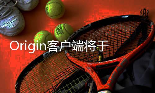 Origin客户端将于4月关停 全面转向EA App