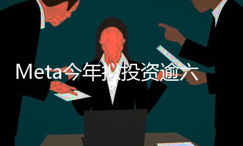 Meta今年拟投资逾六百亿美元进军人工智能领域，AI新纪元正式启动