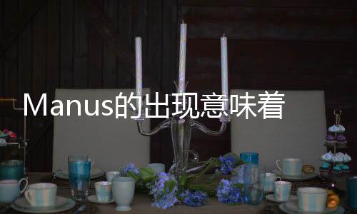 Manus的出现意味着什么——科技、艺术与人工智能交融的崭新里程碑
