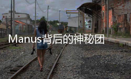 Manus背后的神秘团队，揭开面纱下的真相