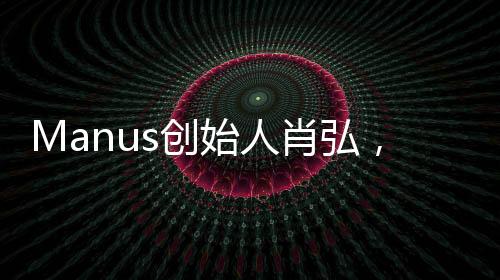 Manus创始人肖弘，90后的创业新星
