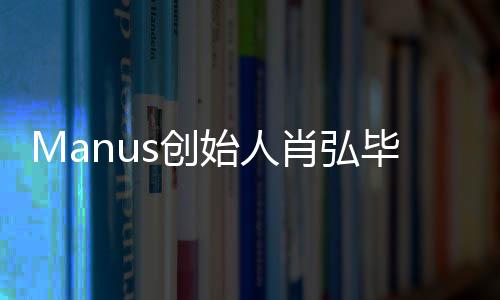 Manus创始人肖弘毕业于华科大，他的创新之路与科技发展一窥究竟