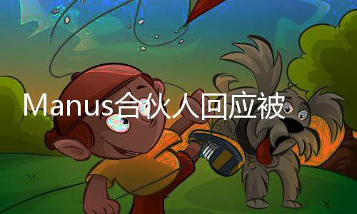 Manus合伙人回应被质疑饥饿营销