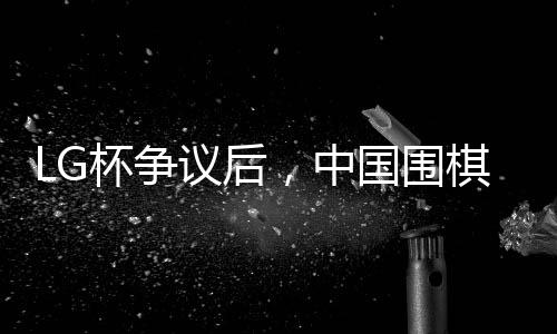 LG杯争议后，中国围棋协会拟拒绝外援——围棋界的变革与挑战