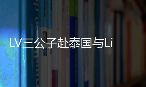 LV三公子赴泰国与Lisa共度情人节，浪漫之旅引发关注热潮
