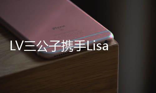 LV三公子携手Lisa共度浪漫情人节，泰国上演甜蜜篇章