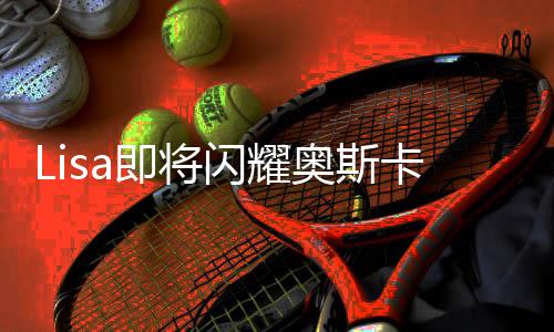 Lisa即将闪耀奥斯卡舞台，全球瞩目的一刻