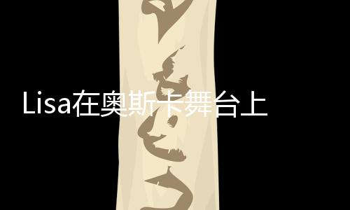 Lisa在奥斯卡舞台上的惊艳表现，美轮美奂，令人疯狂！
