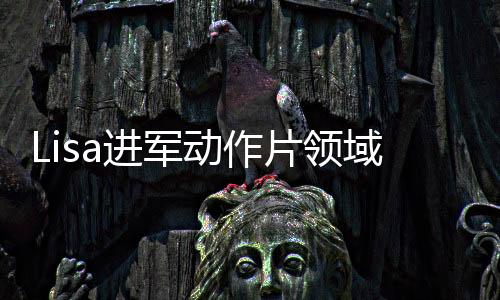 Lisa进军动作片领域，挑战自我，塑造热血新形象