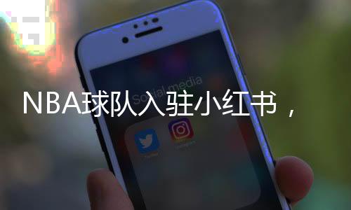 NBA球队入驻小红书，掀起数字体育热潮