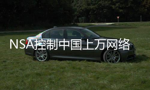 NSA控制中国上万网络设备窃取数据，深度揭露与反思