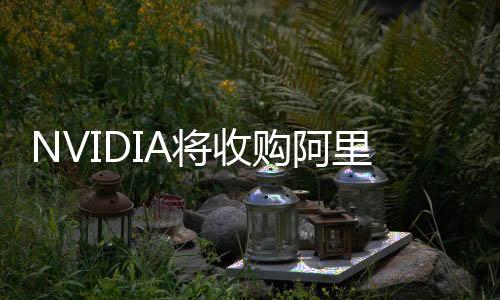 NVIDIA将收购阿里前高管贾扬清创业公司 成立两年价值数亿美元