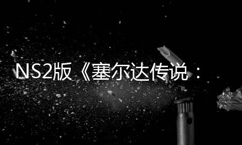 NS2版《塞尔达传说：旷野之息》不含付费DLC 总价超800元
