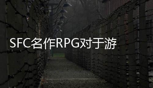 SFC名作RPG对于游戏发展的影响 当年的颠覆创新