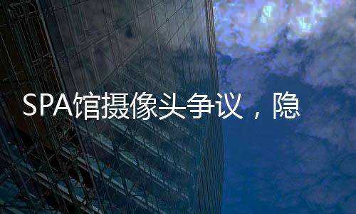 SPA馆摄像头争议，隐私保护的缺失与挑战