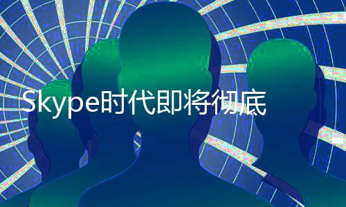 Skype时代即将彻底终结！微软宣布5月停止服务