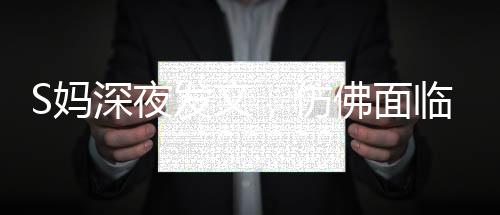 S妈深夜发文，仿佛面临困境，引起广泛关注