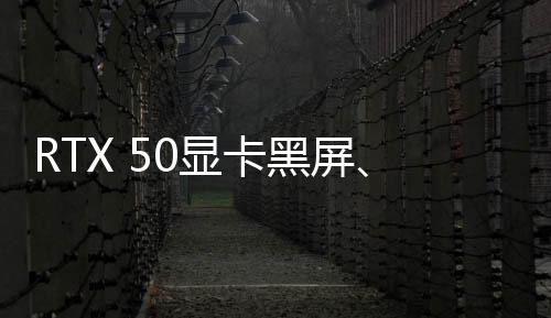 RTX 50显卡黑屏、变砖？英伟达表示正在调查中、可能和驱动程序有关